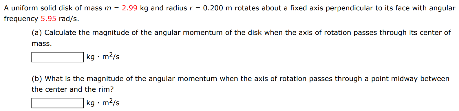 A uniform solid disk of mass m = 2.99 kg and radius r = 0.200 m rotates about a fixed axis perpendicular to its face with angular frequency 5.95 rad/s. (a) Calculate the magnitude of the angular momentum of the disk when the axis of rotation passes through its center of mass. kg⋅m2 /s (b) What is the magnitude of the angular momentum when the axis of rotation passes through a point midway between the center and the rim? kg⋅m2/s 