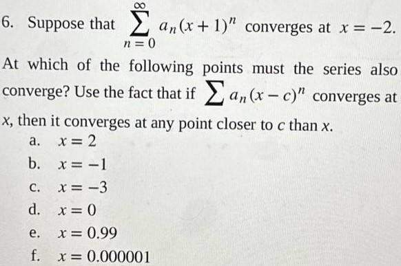 Suppose that ∑n = 0∞an(x+1)n converges at x = −2. At which of the following points must the series also converge? Use the fact that if ∑an(x−c)n converges at x, then it converges at any point closer to c than x. a. x = 2 b. x = −1 c. x = −3 d. x = 0 e. x = 0.99 f. x = 0.000001 