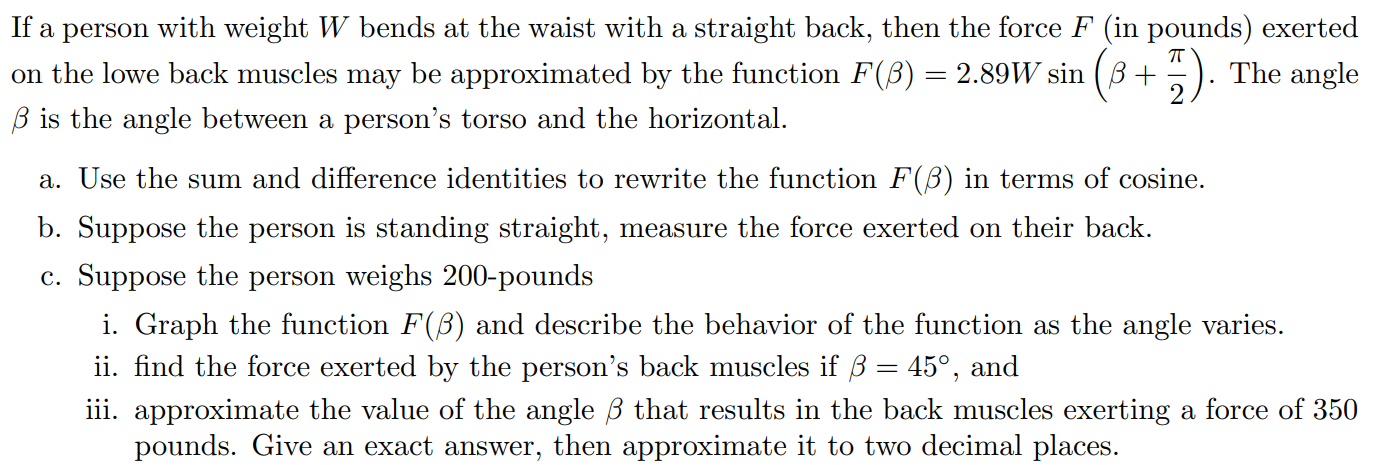 If a person with weight W bends at the waist with a straight back, then the force F (in pounds) exerted on the lowe back muscles may be approximated by the function F(β) = 2.89Wsin⁡(β + π/2). The angle β is the angle between a person's torso and the horizontal. a. Use the sum and difference identities to rewrite the function F(β) in terms of cosine. b. Suppose the person is standing straight, measure the force exerted on their back. c. Suppose the person weighs 200 -pounds i. Graph the function F(β) and describe the behavior of the function as the angle varies. ii. find the force exerted by the person's back muscles if β = 45∘, and iii. approximate the value of the angle β that results in the back muscles exerting a force of 350 pounds. Give an exact answer, then approximate it to two decimal places.