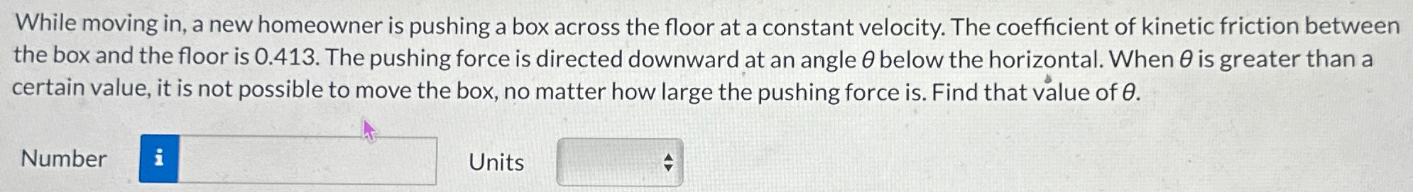 While moving in, a new homeowner is pushing a box across the floor at a constant velocity. The coefficient of kinetic friction between the box and the floor is 0.413. The pushing force is directed downward at an angle θ below the horizontal. When θ is greater than a certain value, it is not possible to move the box, no matter how large the pushing force is. Find that value of θ. Number Units