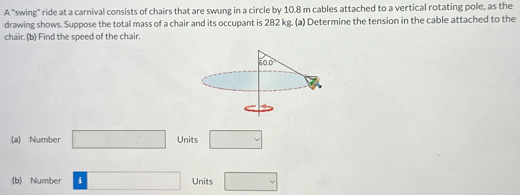 A "swing" ride at a carnival consists of chairs that are swung in a circle by 10.8 m cables attached to a vertical rotating pole, as the drawing shows. Suppose the total mass of a chair and its occupant is 282 kg. (a) Determine the tension in the cable attached to the chair. (b) Find the speed of the chair. (a) Number Units ◻ (b) Number Units