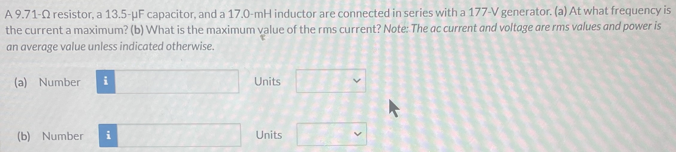 A 9.71-Ω resistor, a 13.5−μF capacitor, and a 17.0-mH inductor are connected in series with a 177−V generator. (a) At what frequency is the current a maximum? (b) What is the maximum value of the rms current? Note: The ac current and voltage are rms values and power is an average value unless indicated otherwise. (a) Number Units (b) Number Units