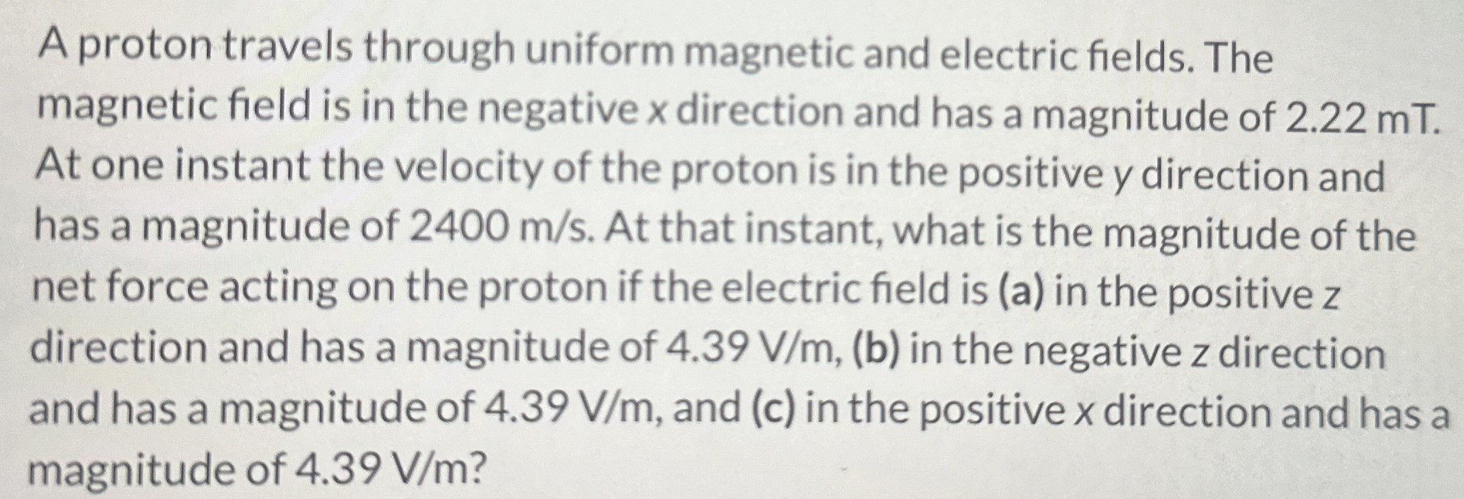 A proton travels through uniform magnetic and electric fields. The magnetic field is in the negative x direction and has a magnitude of 2.22 mT. At one instant the velocity of the proton is in the positive y direction and has a magnitude of 2400 m/s. At that instant, what is the magnitude of the net force acting on the proton if the electric field is (a) in the positive z direction and has a magnitude of 4.39 V/m, (b) in the negative z direction and has a magnitude of 4.39 V/m, and (c) in the positive x direction and has a magnitude of 4.39 V/m?