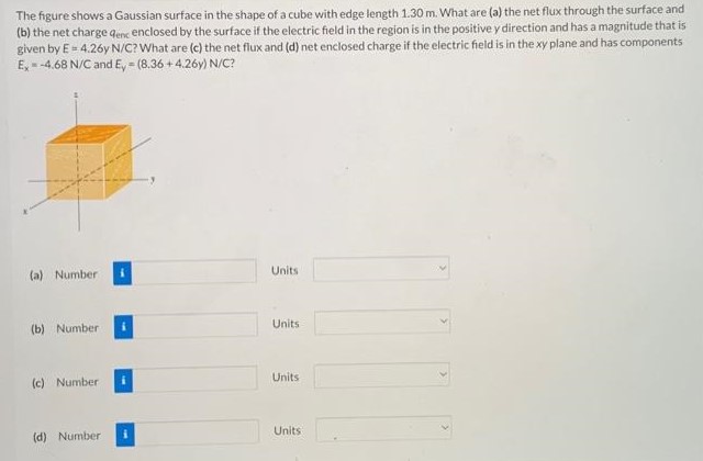 The figure shows a Gaussian surface in the shape of a cube with edge length 1.30 m. What are (a) the net flux through the surface and (b) the net charge qenc enclosed by the surface if the electric field in the region is in the positive y direction and has a magnitude that is given by E = 4.26y N/C? What are (c) the net flux and (d) net enclosed charge if the electric field is in the xy plane and has components Ex = −4.68 N/C and Ey = (8.36 + 4.26y) N/C? (a) Number Units (b) Number Units (c) Number Units (d) Number Units