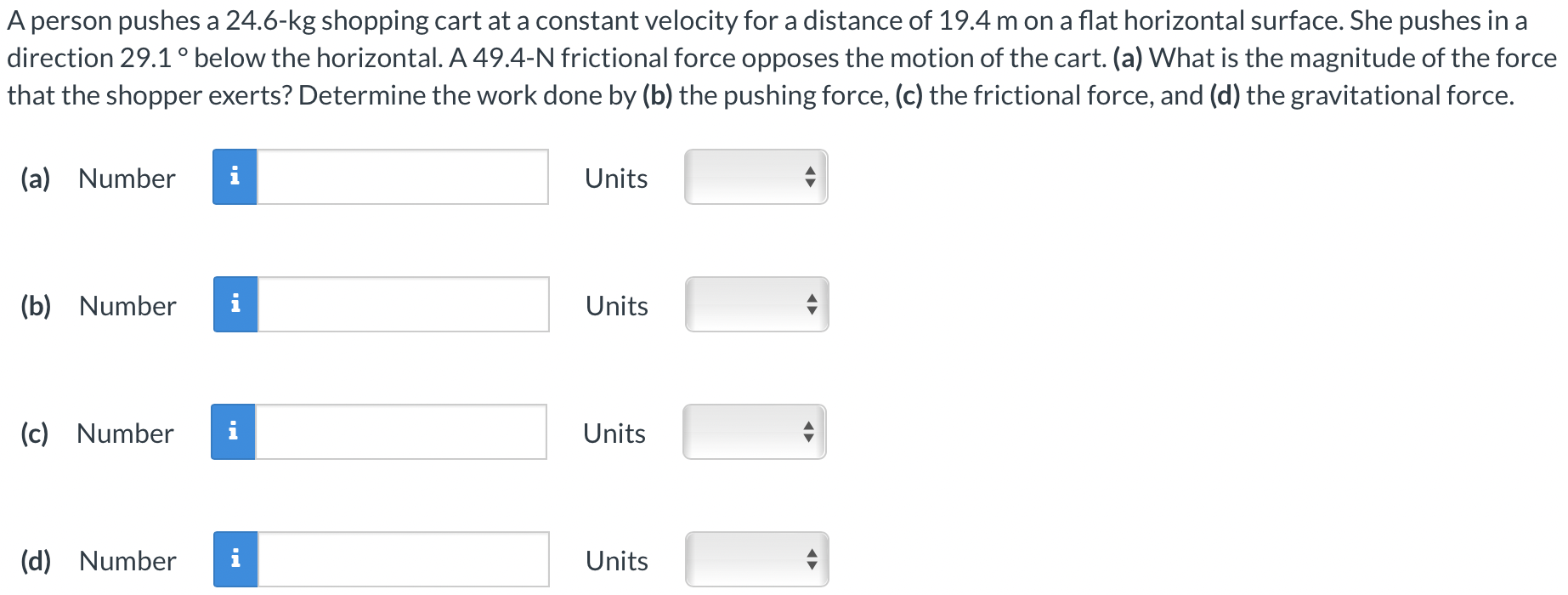 A person pushes a 24.6-kg shopping cart at a constant velocity for a distance of 19.4 m on a flat horizontal surface. She pushes in a direction 29.1∘ below the horizontal. A 49.4-N frictional force opposes the motion of the cart. (a) What is the magnitude of the force that the shopper exerts? Determine the work done by (b) the pushing force, (c) the frictional force, and (d) the gravitational force. (a) Number Units (b) Number Units (c) Number Units (d) Number Units