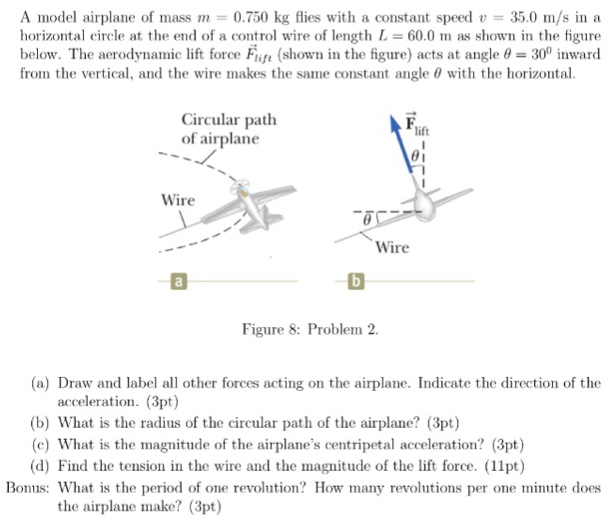 A model airplane of mass m = 0.750 kg flies with a constant speed v = 35.0 m/s in a horizontal circle at the end of a control wire of length L = 60.0 m as shown in the figure below. The aerodynamic lift force F→lift (shown in the figure) acts at angle θ = 300 inward from the vertical, and the wire makes the same constant angle θ with the horizontal. Figure 8: Problem 2. (a) Draw and label all other forces acting on the airplane. Indicate the direction of the acceleration. (3 pt) (b) What is the radius of the circular path of the airplane? (3 pt) (c) What is the magnitude of the airplane's centripetal acceleration? (3 pt) (d) Find the tension in the wire and the magnitude of the lift force. (11 pt) Bonus: What is the period of one revolution? How many revolutions per one minute does the airplane make? (3 pt)