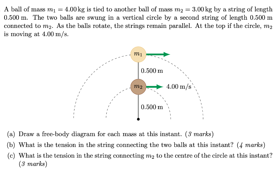 A ball of mass m1 = 4.00 kg is tied to another ball of mass m2 = 3.00 kg by a string of length 0.500 m. The two balls are swung in a vertical circle by a second string of length 0.500 m connected to m2. As the balls rotate, the strings remain parallel. At the top if the circle, m2 is moving at 4.00 m/s. (a) Draw a free-body diagram for each mass at this instant. (3 marks) (b) What is the tension in the string connecting the two balls at this instant? (4 marks) (c) What is the tension in the string connecting m2 to the centre of the circle at this instant? (3 marks)