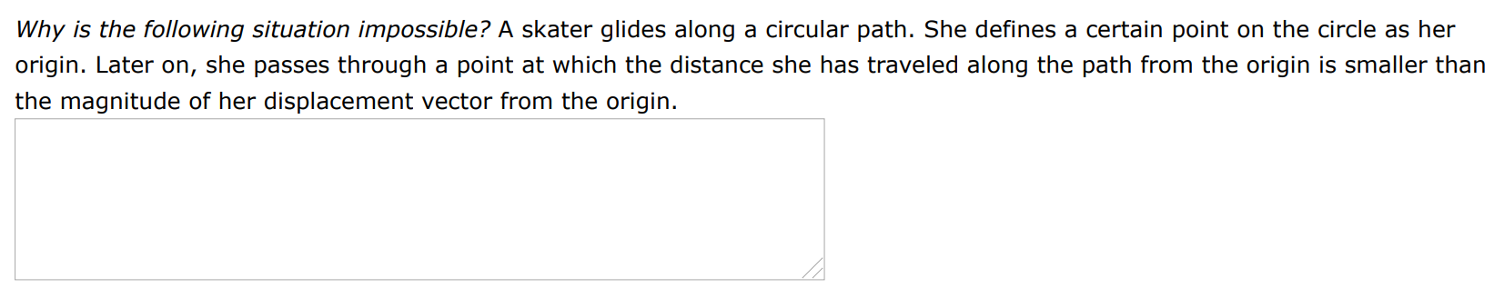 Why is the following situation impossible? A skater glides along a circular path. She defines a certain point on the circle as her origin. Later on, she passes through a point at which the distance she has traveled along the path from the origin is smaller than the magnitude of her displacement vector from the origin. 