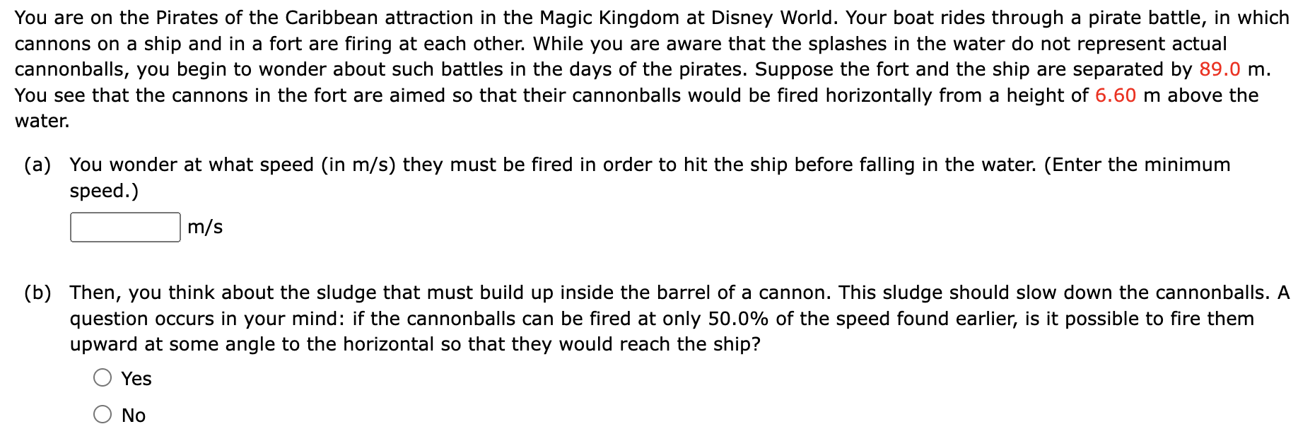 You are on the Pirates of the Caribbean attraction in the Magic Kingdom at Disney World. Your boat rides through a pirate battle, in which cannons on a ship and in a fort are firing at each other. While you are aware that the splashes in the water do not represent actual cannonballs, you begin to wonder about such battles in the days of the pirates. Suppose the fort and the ship are separated by 89.0 m. You see that the cannons in the fort are aimed so that their cannonballs would be fired horizontally from a height of 6.60 m above the water. (a) You wonder at what speed (in m/s) they must be fired in order to hit the ship before falling in the water. (Enter the minimum speed.) m/s (b) Then, you think about the sludge that must build up inside the barrel of a cannon. This sludge should slow down the cannonballs. A question occurs in your mind: if the cannonballs can be fired at only 50.0% of the speed found earlier, is it possible to fire them upward at some angle to the horizontal so that they would reach the ship? Yes No