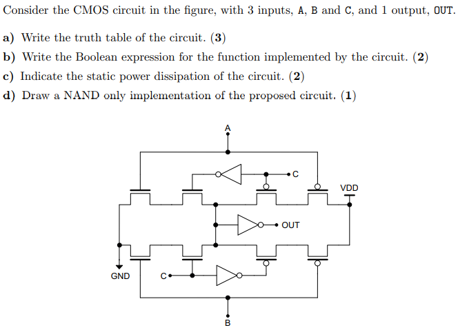 Consider the CMOS circuit in the figure, with 3 inputs, A, B and C, and 1 output, out. a) Write the truth table of the circuit. (3) b) Write the Boolean expression for the function implemented by the circuit. (2) c) Indicate the static power dissipation of the circuit. (2) d) Draw a NAND only implementation of the proposed circuit. (1)