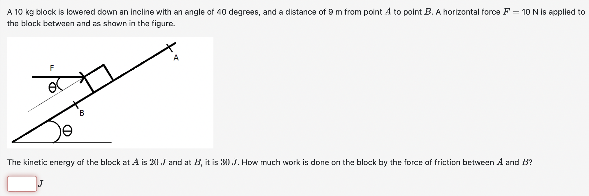 A 10 kg block is lowered down an incline with an angle of 40 degrees, and a distance of 9 m from point A to point B. A horizontal force F = 10 N is applied to the block between and as shown in the figure. The kinetic energy of the block at A is 20 J and at B, it is 30 J. How much work is done on the block by the force of friction between A and B? J