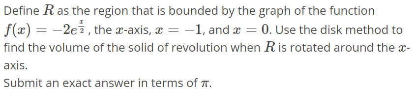 Define R as the region that is bounded by the graph of the function f(x) = -2e^x/2, the x- axis, x = -1, and x = 0. Use the disk method to find the volume of the solid of revolution when R is rotated around the x axis. Submit an exact answer in terms of π.