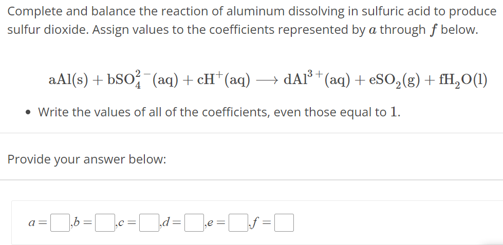 Complete and balance the reaction of aluminum dissolving in sulfuric acid to produce sulfur dioxide. Assign values to the coefficients represented by a through f below. aAl(s) + bSO42−(aq)  +cH+(aq) ⟶ dAl3+(aq) + eSO2(g) + fH2O(l)Write the values of all of the coefficients, even those equal to 1. Provide your answer below: a = , b = , c = , d = , e = , f = 