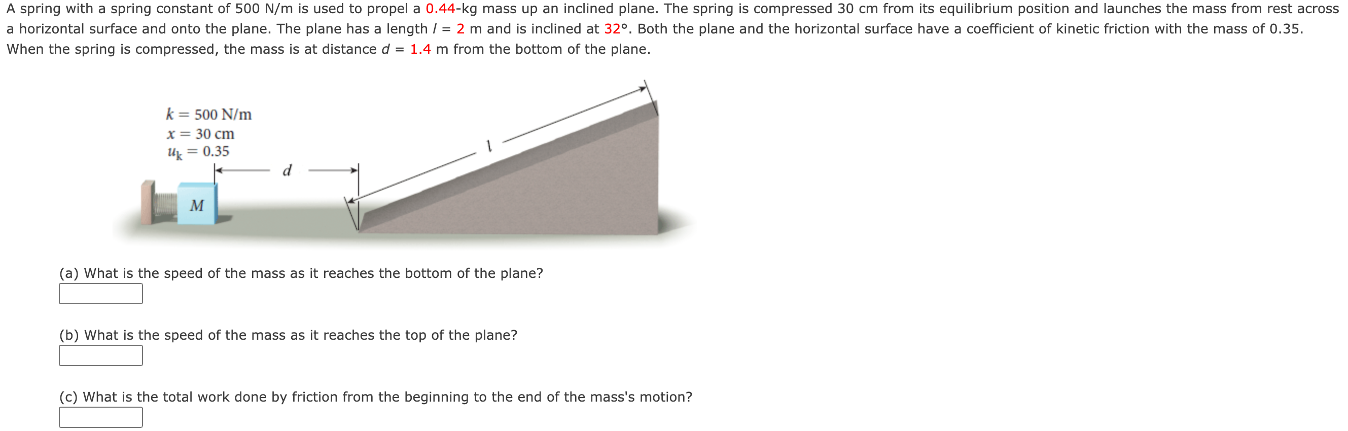 A spring with a spring constant of 500 N/m is used to propel a 0.44−kg mass up an inclined plane. The spring is compressed 30 cm from its equilibrium position and launches the mass from rest across a horizontal surface and onto the plane. The plane has a length l = 2 m and is inclined at 32∘. Both the plane and the horizontal surface have a coefficient of kinetic friction with the mass of 0.35 . When the spring is compressed, the mass is at distance d = 1.4 m from the bottom of the plane. (a) What is the speed of the mass as it reaches the bottom of the plane? (b) What is the speed of the mass as it reaches the top of the plane? (c) What is the total work done by friction from the beginning to the end of the mass's motion?