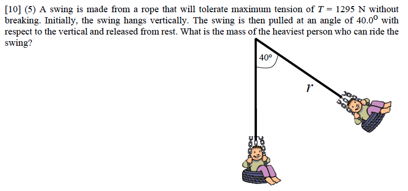 A swing is made from a rope that will tolerate maximum tension of T = 1295 N without breaking. Initially, the swing hangs vertically. The swing is then pulled at an angle of 40.0∘ with respect to the vertical and released from rest. What is the mass of the heaviest person who can ride the swing? 