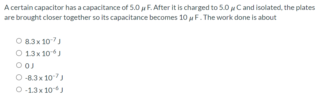 A certain capacitor has a capacitance of 5.0 μF. After it is charged to 5.0 μC and isolated, the plates are brought closer together so its capacitance becomes 10 μF. The work done is about 8.3×10−7 J 1.3×10−6 J 0 J −8.3×10−7 J −1.3×10−6 J