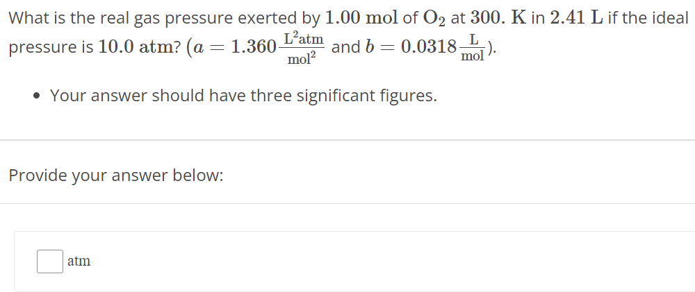 What is the real gas pressure exerted by 1.00 mol of O2 at 300. K in 2.41 L if the ideal pressure is 10.0 atm ? (a = 1.360 L2 atm mol2 and b = 0.0318 L mol). Your answer should have three significant figures. Provide your answer below: atm 