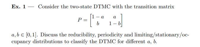 Ex. 1 - Consider the two-state DTMC with the transition matrix P = [ 1 - a a b 1 - b ] a, b ∈ [0,1]. Discuss the reducibility, periodicity and limiting/stationary/occupancy distributions to classify the DTMC for different a, b.