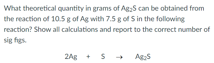 What theoretical quantity in grams of Ag2S can be obtained from the reaction of 10.5 g of Ag with 7.5 g of S in the following reaction? Show all calculations and report to the correct number of sig figs. 2Ag + S → Ag2S 