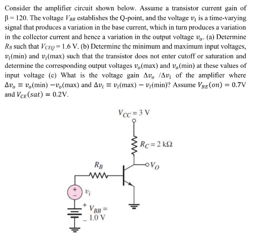 Consider the amplifier circuit shown below. Assume a transistor current gain of β = 120. The voltage VBB establishes the Q-point, and the voltage vi is a time-varying signal that produces a variation in the base current, which in turn produces a variation in the collector current and hence a variation in the output voltage vo. (a) Determine RB such that VCEQ = 1.6 V. (b) Determine the minimum and maximum input voltages, vi(min) and vi(max) such that the transistor does not enter cutoff or saturation and determine the corresponding output voltages vo(max) and vo(min) at these values of input voltage (c) What is the voltage gain Δvo/Δvi of the amplifier where Δvo≡vo(min) − vo(max) and Δvi ≡ vi(max) − vi(min) ? Assume VBE(on) = 0.7 V and VCE( sat ) = 0.2 V. 