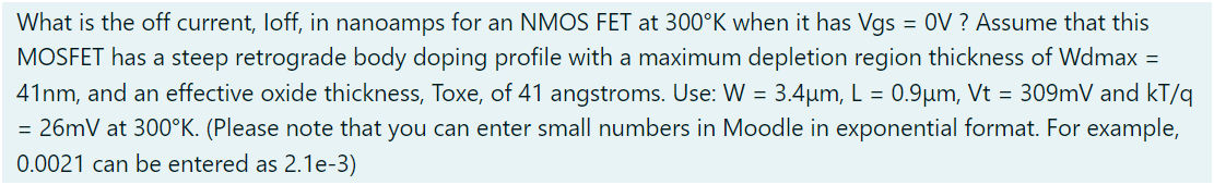 What is the off current, loff, in nanoamps for an NMOS FET at 300∘K when it has Vgs = 0 V ? Assume that this MOSFET has a steep retrograde body doping profile with a maximum depletion region thickness of Wdmax = 41 nm, and an effective oxide thickness, Toxe, of 41 angstroms. Use: W = 3.4 μm, L = 0.9 μm, Vt = 309 mV and kT/q = 26 mV at 300∘K. (Please note that you can enter small numbers in Moodle in exponential format. For example, 0.0021 can be entered as 2.1e−3) 