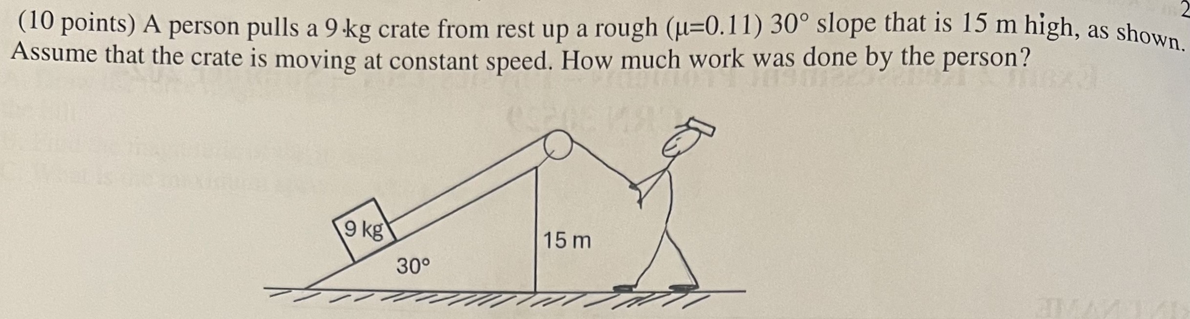 A person pulls a 9 kg crate from rest up a rough (μ = 0.11) 30∘ slope that is 15 m high, as shown. Assume that the crate is moving at constant speed. How much work was done by the person?