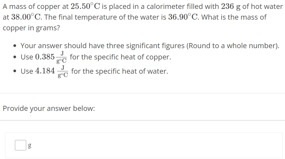 A mass of copper at 25.50∘C is placed in a calorimeter filled with 236 g of hot water at 38.00∘C. The final temperature of the water is 36.90∘C. What is the mass of copper in grams? Your answer should have three significant figures (Round to a whole number). Use 0.385 J g∘C for the specific heat of copper. Use 4.184 J g∘C for the specific heat of water. Provide your answer below: