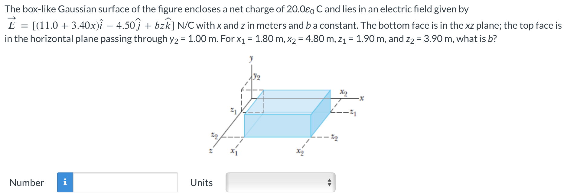 The box-like Gaussian surface of the figure encloses a net charge of 20.0ε0 C and lies in an electric field given by E→ = [(11.0 + 3.40x)i^ − 4.50j^ + bzk^] N/C with x and z in meters and b constant. The bottom face is in the xz plane; the top face is in the horizontal plane passing through y2 = 1.00 m. For x1 = 1.80 m, x2 = 4.80 m, z1 = 1.90 m, and z2 = 3.90 m, what is b? Number Units