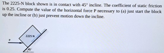 The 2225−N block shown is in contact with 45∘ incline. The coefficient of static friction is 0.25. Compute the value of the horizontal force P necessary to (a) just start the block up the incline or (b) just prevent motion down the incline.