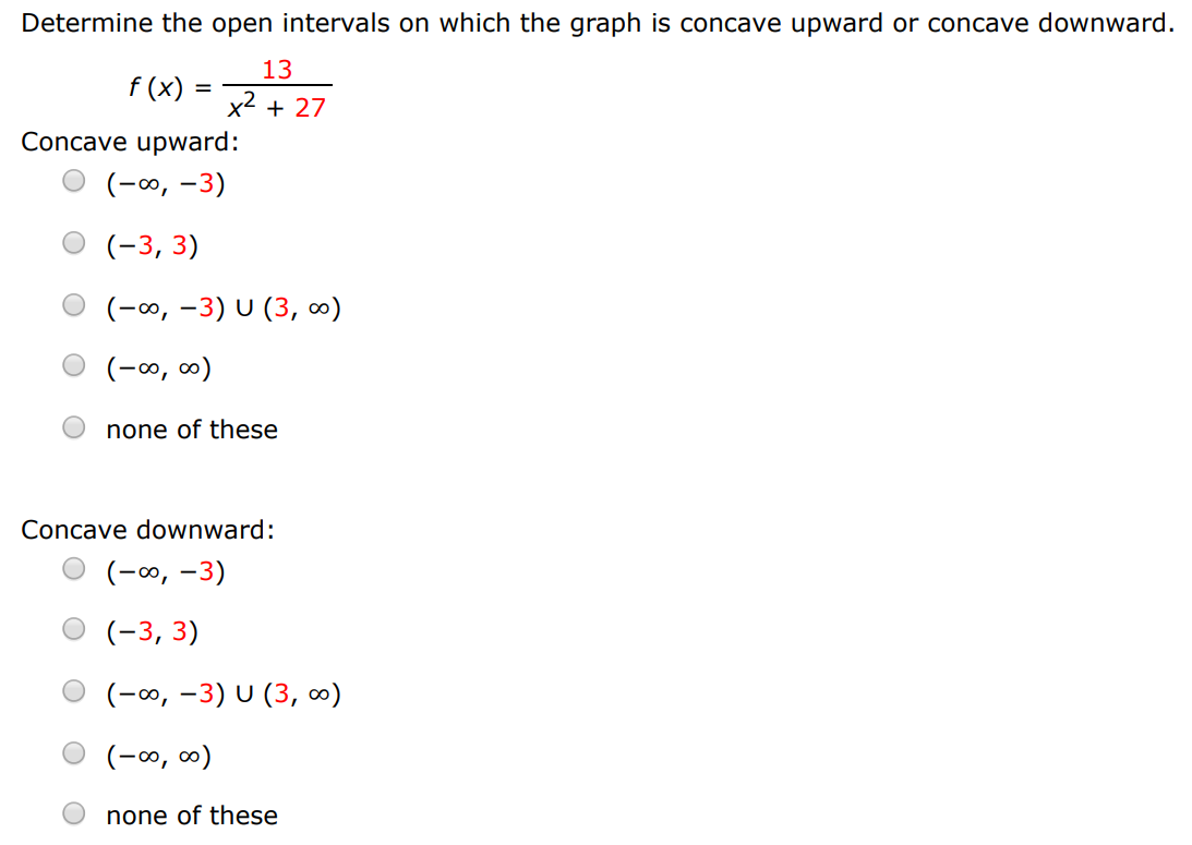 Determine the open intervals on which the graph is concave upward or concave downward. f(x) = 13 x2+27 Concave upward: (−∞, −3) (−3, 3) (−∞, −3)∪(3, ∞) (−∞, ∞) none of these Concave downward: (−∞, −3) (−3, 3) (−∞, −3)∪(3, ∞) (−∞, ∞) none of these 