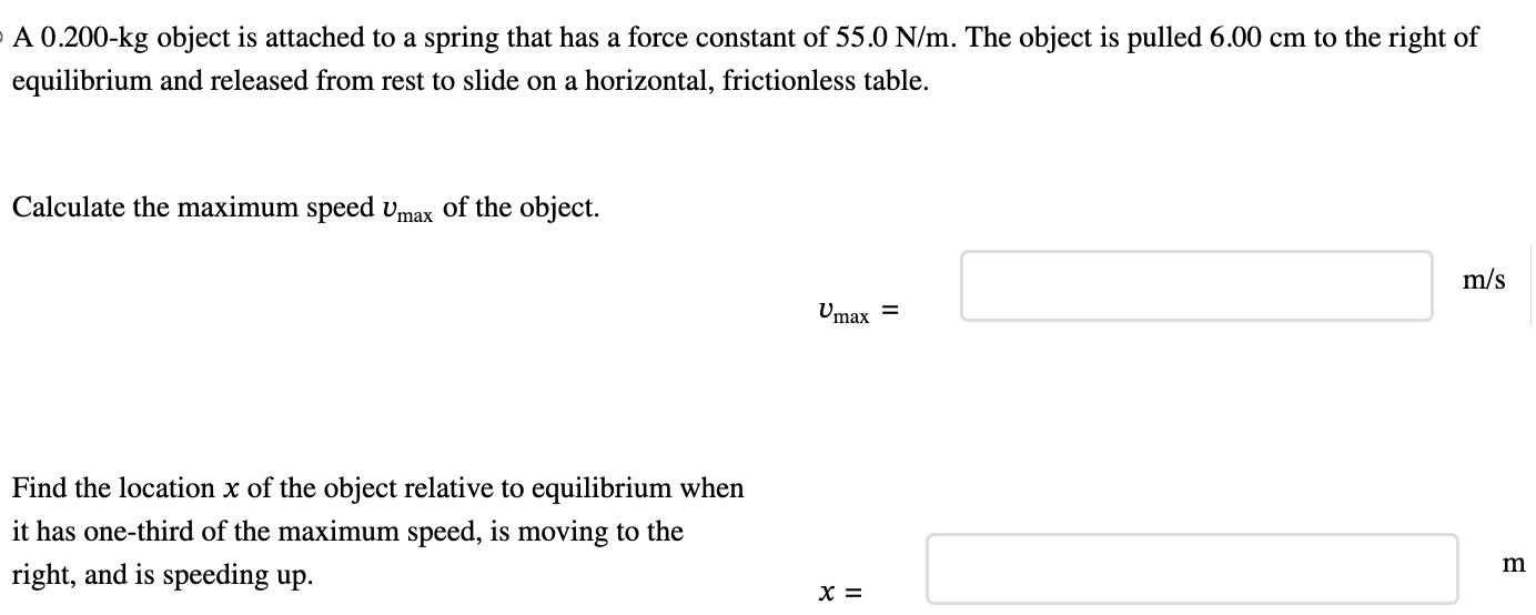 A 0.200−kg object is attached to a spring that has a force constant of 55.0 N/m. The object is pulled 6.00 cm to the right of equilibrium and released from rest to slide on a horizontal, frictionless table. Calculate the maximum speed vmax of the object. vmax = m/s Find the location x of the object relative to equilibrium when it has one-third of the maximum speed, is moving to the right, and is speeding up. x =