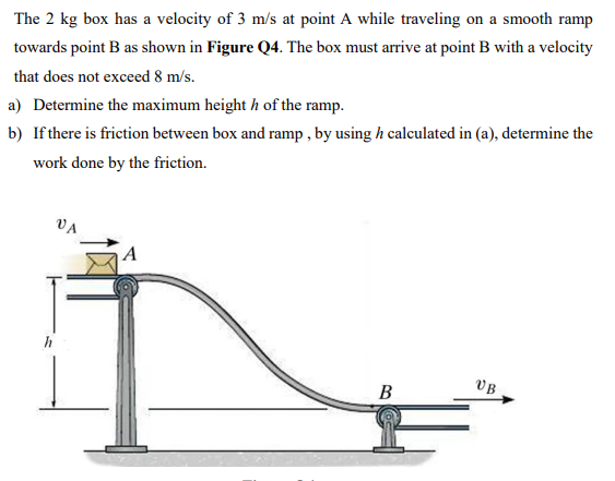 The 2 kg box has a velocity of 3 m/s at point A while traveling on a smooth ramp towards point B as shown in Figure Q4. The box must arrive at point B with a velocity that does not exceed 8 m/s. a) Determine the maximum height h of the ramp. b) If there is friction between box and ramp, by using h calculated in (a), determine the work done by the friction.