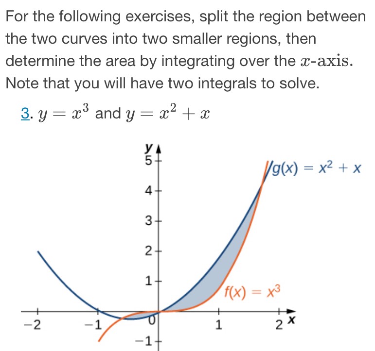 For the following exercises, split the region between the two curves into two smaller regions, then determine the area by integrating over the x-axis. Note that you will have two integrals to solve. 3. y = x3 and y = x2 + x