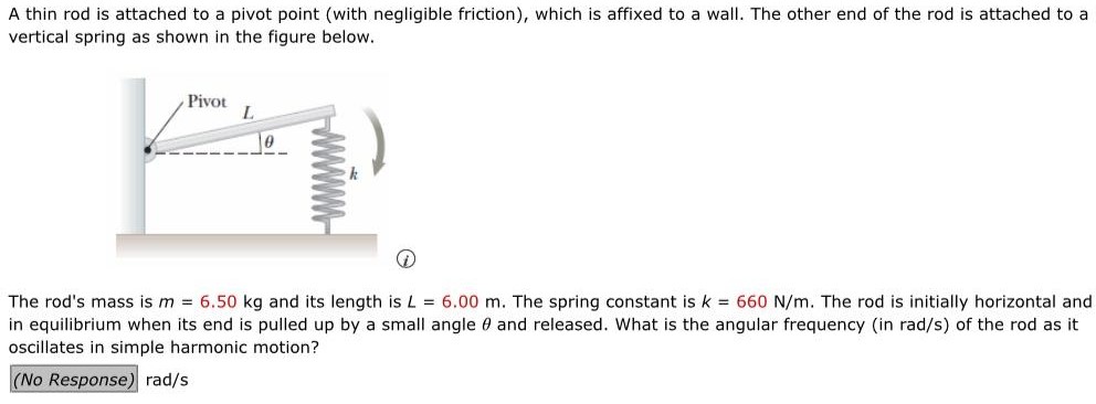 A thin rod is attached to a pivot point (with negligible friction), which is affixed to a wall. The other end of the rod is attached to a vertical spring as shown in the figure below. (i) The rod's mass is m = 6.50 kg and its length is L = 6.00 m. The spring constant is k = 660 N/m. The rod is initially horizontal and in equilibrium when its end is pulled up by a small angle θ and released. What is the angular frequency (in rad/s) of the rod as it oscillates in simple harmonic motion? rad/s