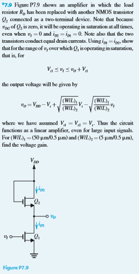 *7.9 Figure P7.9 shows an amplifier in which the load resistor RD has been replaced with another NMOS transistor Q2 connected as a two-terminal device. Note that because vDG of Q2 is zero, it will be operating in saturation at all times, even when vI = 0 and iD2 = iD1 = 0. Note also that the two transistors conduct equal drain currents. Using iD1 = iD2, show that for the range of v1 over which Q1 is operating in saturation, that is, for Vt1 ≤ vI ≤ vO+Vt1 the output voltage will be given by vo = VDD − Vt + (W/L)1(W/L)2 Vt − (W/L)1(W/L)2 vt where we have assumed Vt1 = Vt2 = Vt. Thus the circuit functions as a linear amplifier, even for large input signals. For (W/L)1 = (50 μm/0.5 μm) and (W/L)2 = (5 μm/0.5 μm), find the voltage gain. Figure P7.9