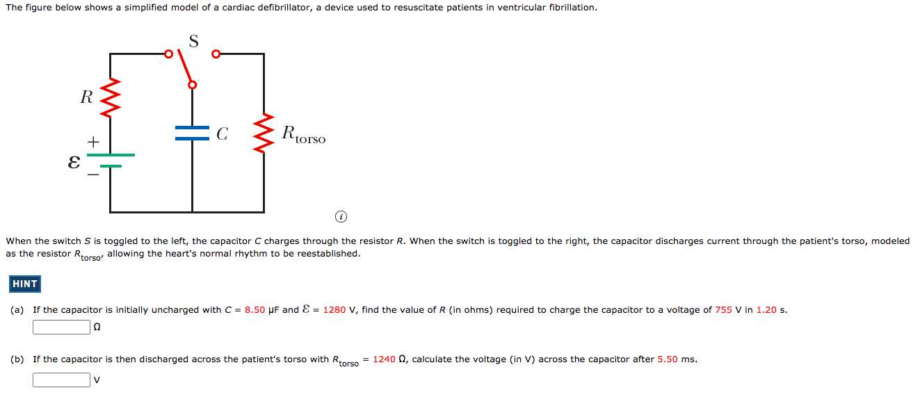 The figure below shows a simplified model of a cardiac defibrillator, a device used to resuscitate patients in ventricular fibrillation. When the switch S is toggled to the left, the capacitor C charges through the resistor R. When the switch is toggled to the right, the capacitor discharges current through the patient's torso, modeled as the resistor Rtorso, allowing the heart's normal rhythm to be reestablished. HINT (a) If the capacitor is initially uncharged with C = 8.50 μF and E = 1280 V, find the value of R (in ohms) required to charge the capacitor to a voltage of 755 V in 1.20 s. Ω (b) If the capacitor is then discharged across the patient's torso with Rtorso = 1240 Ω, calculate the voltage (in V) across the capacitor after 5.50 ms. v