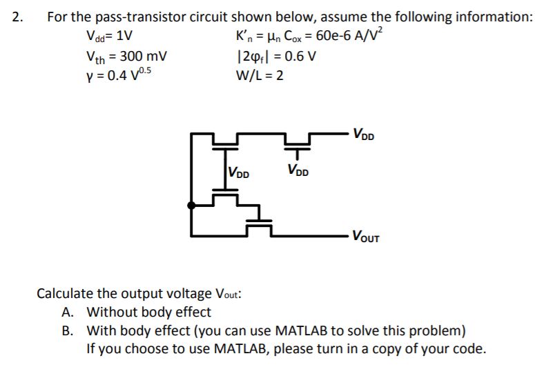 For the pass-transistor circuit shown below, assume the following information: Vdd = 1 Vth = 300 mV γ = 0.4 V0.5 Kn′ = μnCox = 60 e−6 A/V2 |2φf| = 0.6 V W/L = 2 Calculate the output voltage Vout: A. Without body effect B. With body effect (you can use MATLAB to solve this problem) If you choose to use MATLAB, please turn in a copy of your code. 