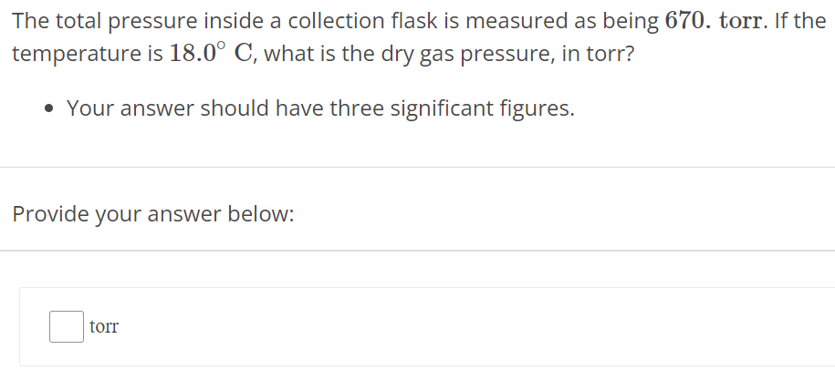 The total pressure inside a collection flask is measured as being 670. torr. If the temperature is 18.0∘C, what is the dry gas pressure, in torr? Your answer should have three significant figures. Provide your answer below: torr 