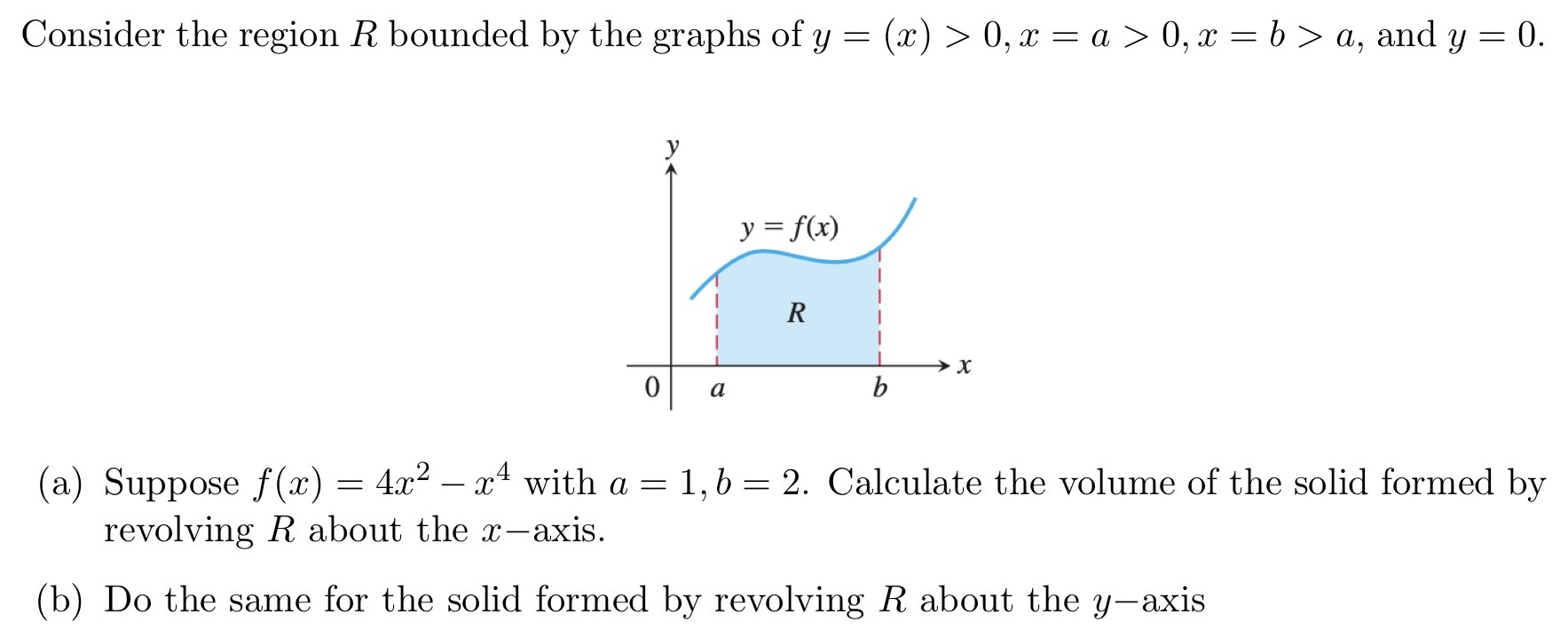 Consider the region R bounded by the graphs of y = (x) > 0, x = a > 0, x = b > a, and y = 0. (a) Suppose f(x) = 4x2 − x4 with a = 1, b = 2. Calculate the volume of the solid formed by revolving R about the x-axis. (b) Do the same for the solid formed by revolving R about the y-axis