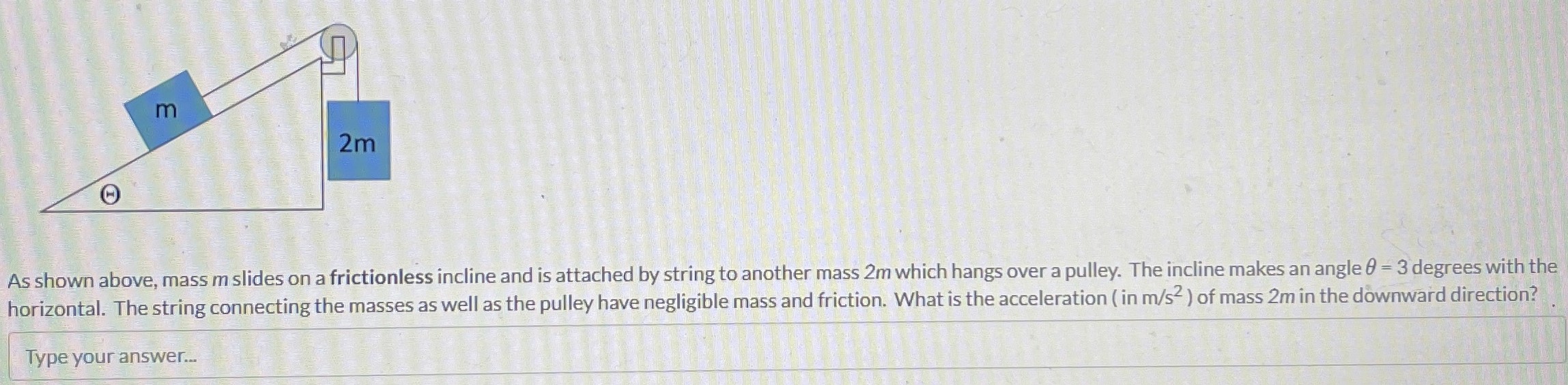 As shown above, mass m slides on a frictionless incline and is attached by string to another mass 2m which hangs over a pulley. The incline makes an angle θ = 3 degrees with the horizontal. The string connecting the masses as well as the pulley have negligible mass and friction. What is the acceleration (in m/s2) of mass 2m in the downward direction? Type your answer. . .