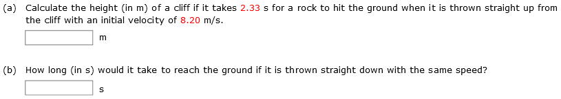 (a) Calculate the height (in m) of a cliff if it takes 2.33 s for a rock to hit the ground when it is thrown straight up from the cliff with an initial velocity of 8.20 m/s. m (b) How long (in s) would it take to reach the ground if it is thrown straight down with the same speed? s