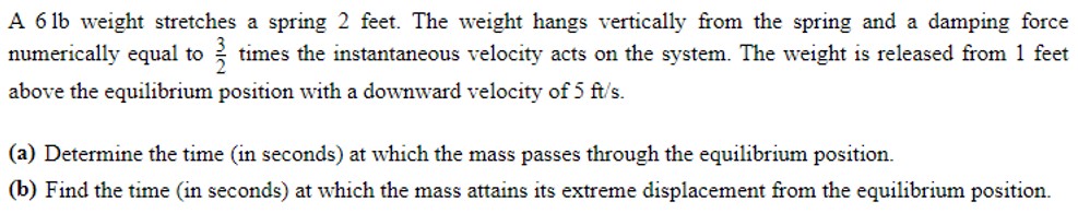 A 6 lb weight stretches a spring 2 feet. The weight hangs vertically from the spring and a damping force numerically equal to 32 times the instantaneous velocity acts on the system. The weight is released from 1 feet above the equilibrium position with a downward velocity of 5 ft/s. (a) Determine the time (in seconds) at which the mass passes through the equilibrium position. (b) Find the time (in seconds) at which the mass attains its extreme displacement from the equilibrium position.