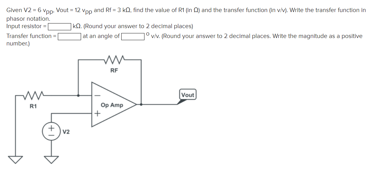 Given V2 = 6 vpp, Vout = 12 vpp and Rf = 3 kΩ, find the value of R1 (in Ω ) and the transfer function (in v/v). Write the transfer function in phasor notation. Input resistor = kΩ. (Round your answer to 2 decimal places) Transfer function = at an angle of ∘v/v. (Round your answer to 2 decimal places. Write the magnitude as a positive number.) 