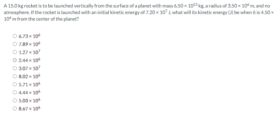 A 15.0 kg rocket is to be launched vertically from the surface of a planet with mass 6.50×1023 kg, a radius of 3.50×106 m, and no atmosphere. If the rocket is launched with an initial kinetic energy of 7.20×107 J, what will its kinetic energy (J) be when it is 4.50× 106 m from the center of the planet? 6.73×106 7.89×106 1.27×107 2.44×106 3.07×107 8.02×106 5.71×106 4.44×106 5.03×106 8.67×106