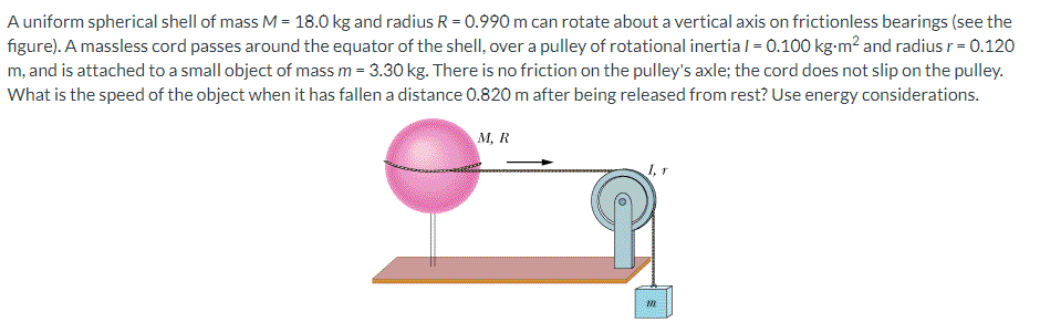 A uniform spherical shell of mass M = 18.0 kg and radius R = 0.990 m can rotate about a vertical axis on frictionless bearings (see the figure). A massless cord passes around the equator of the shell, over a pulley of rotational inertia I = 0.100 kg⋅m2 and radius r = 0.120 m, and is attached to a small object of mass m = 3.30 kg. There is no friction on the pulley's axle; the cord does not slip on the pulley. What is the speed of the object when it has fallen a distance 0.820 m after being released from rest? Use energy considerations.