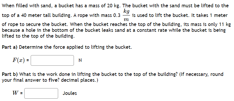 When filled with sand, a bucket has a mass of 20 kg. The bucket with the sand must be lifted to the top of a 40 meter tall building. A rope with mass 0.3 kg/m is used to lift the bucket. It takes 1 meter of rope to secure the bucket. When the bucket reaches the top of the building, its mass is only 11 kg because a hole in the bottom of the bucket leaks sand at a constant rate while the bucket is being lifted to the top of the building. Part a) Determine the force applied to lifting the bucket. F(x) = N Part b) What is the work done in lifting the bucket to the top of the building? (If necessary, round your final answer to five? decimal places.) W = Joules