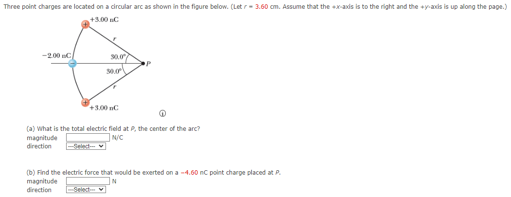 Three point charges are located on a circular arc as shown in the figure below. (Let r = 3.60 cm. Assume that the +x-axis is to the right and the +y-axis is up along the page.) (a) What is the total electric field at P, the center of the arc? magnitude N/C direction (b) Find the electric force that would be exerted on a -4.60 nC point charge placed at P. magnitude N direction