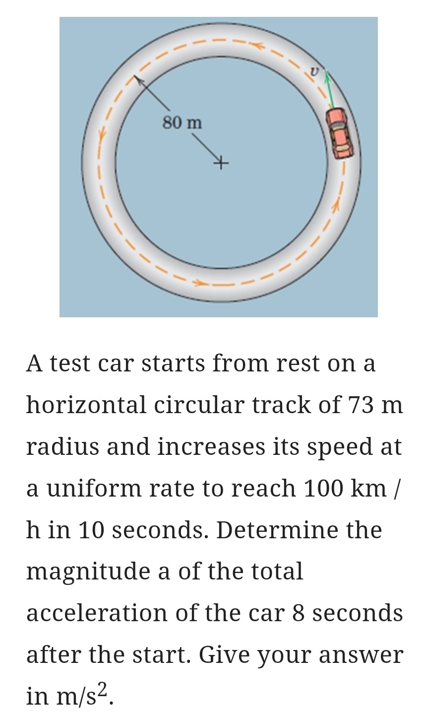 A test car starts from rest on a horizontal circular track of 73 m radius and increases its speed at a uniform rate to reach 100 km/h in 10 seconds. Determine the magnitude a of the total acceleration of the car 8 seconds after the start. Give your answer in m/s2.