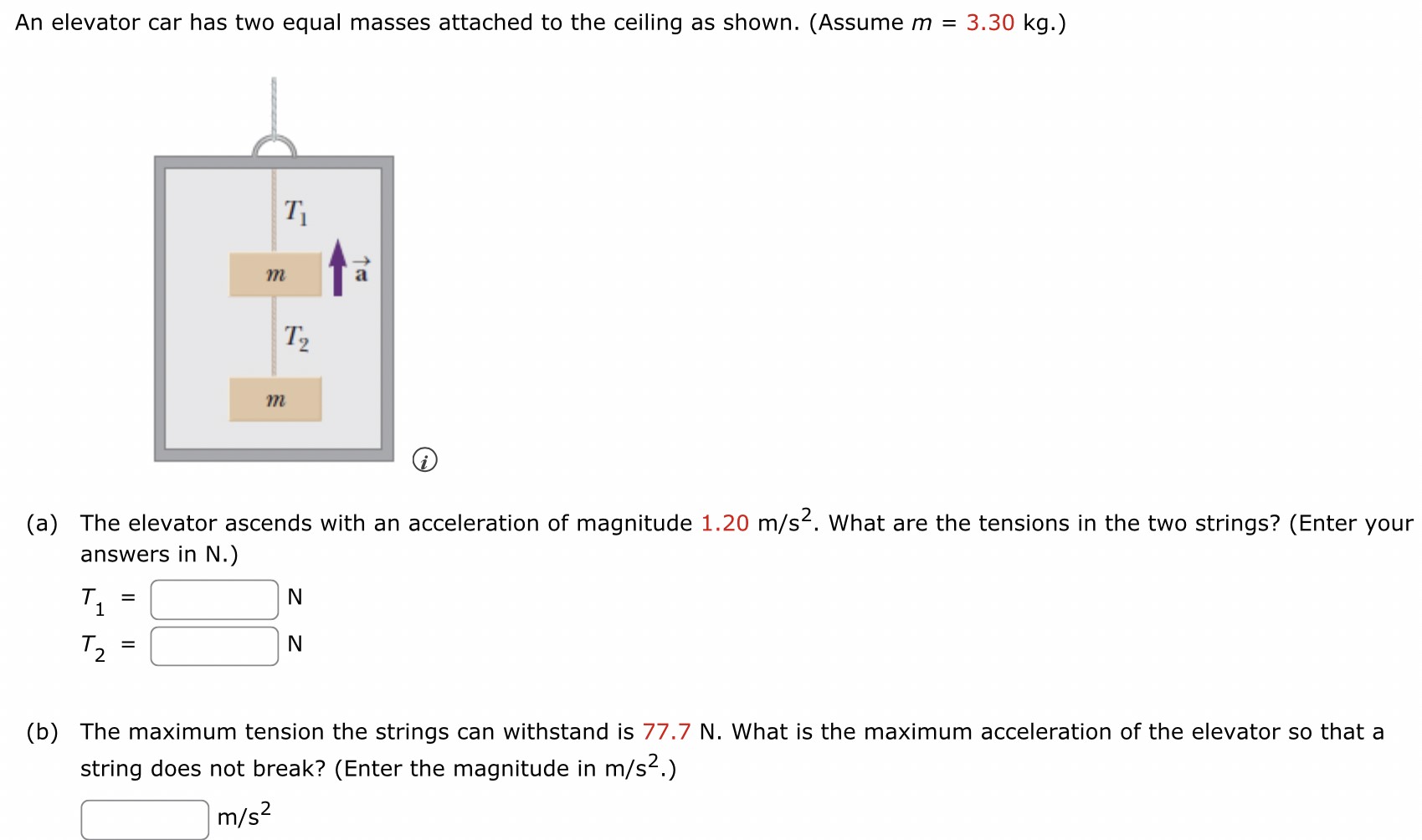 An elevator car has two equal masses attached to the ceiling as shown. (Assume m = 3.30 kg.) (a) The elevator ascends with an acceleration of magnitude 1.20 m/s2. What are the tensions in the two strings? (Enter your answers in N.) T1 = N T2 = N (b) The maximum tension the strings can withstand is 77.7 N. What is the maximum acceleration of the elevator so that a string does not break? (Enter the magnitude in m/s2.) m/s2