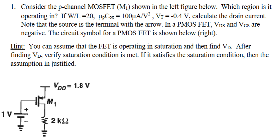 Consider the p-channel MOSFET (M1) shown in the left figure below. Which region is it operating in? If W/L = 20, μpCox = 100 μA/V2, VT = -0.4 V, calculate the drain current. Note that the source is the terminal with the arrow. In a PMOS FET, VDS and VGS are negative. The circuit symbol for a PMOS FET is shown below (right). Hint: You can assume that the FET is operating in saturation and then find VD. After finding VD, verify saturation condition is met. If it satisfies the saturation condition, then the assumption in justified.